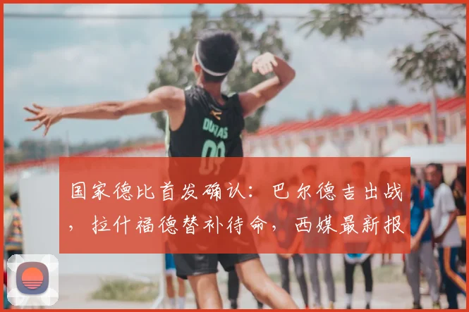 国家德比首发确认:巴尔德吉出战,拉什福德替补待命,西媒最新报道