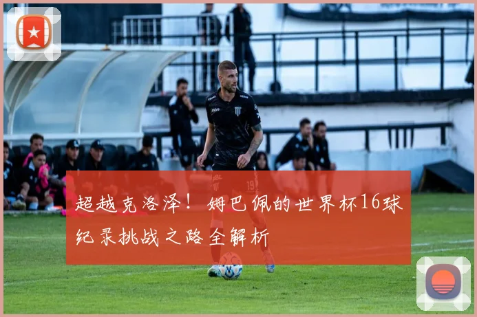 超越克洛泽!姆巴佩的世界杯16球纪录挑战之路全解析