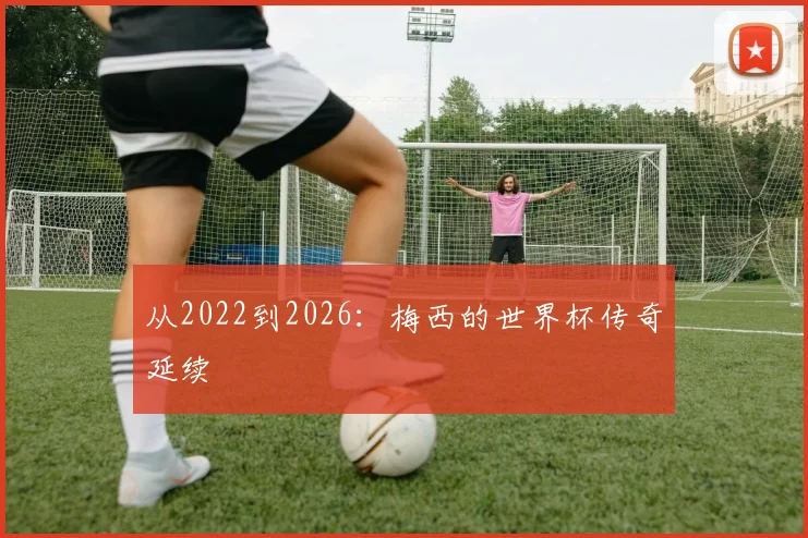 从2022到2026:梅西的世界杯传奇延续