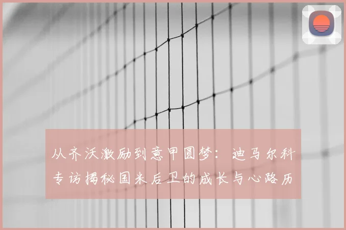 从齐沃激励到意甲圆梦:迪马尔科专访揭秘国米后卫的成长与心路历程