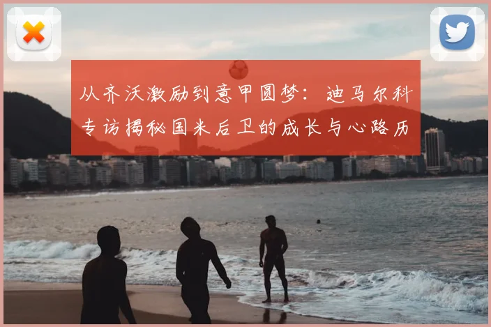 从齐沃激励到意甲圆梦：迪马尔科专访揭秘国米后卫的成长与心路历程