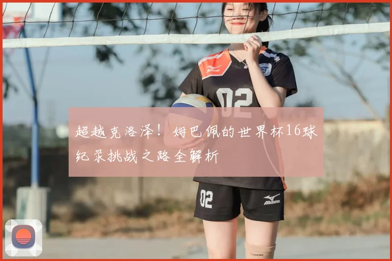 超越克洛泽!姆巴佩的世界杯16球纪录挑战之路全解析