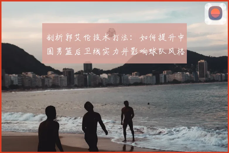 剖析郭艾伦技术打法:如何提升中国男篮后卫线实力并影响球队风格