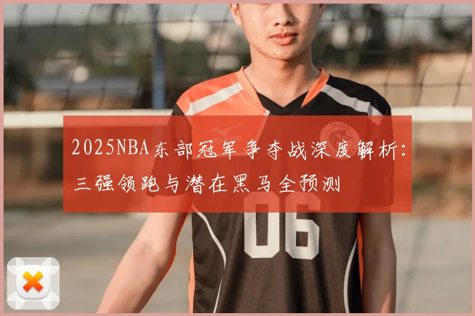2025NBA东部冠军争夺战深度解析：三强领跑与潜在黑马全预测