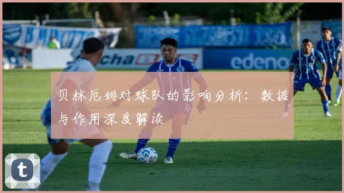 贝林厄姆对球队的影响分析:数据与作用深度解读