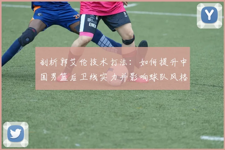 剖析郭艾伦技术打法:如何提升中国男篮后卫线实力并影响球队风格