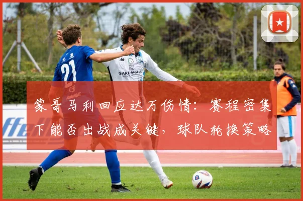 蒙哥马利回应达万伤情:赛程密集下能否出战成关键,球队轮换策略受关注