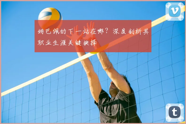 姆巴佩的下一站在哪?深度剖析其职业生涯关键抉择