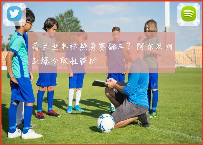 荷兰世界杯热身赛翻车?阿尔及利亚爆冷取胜解析